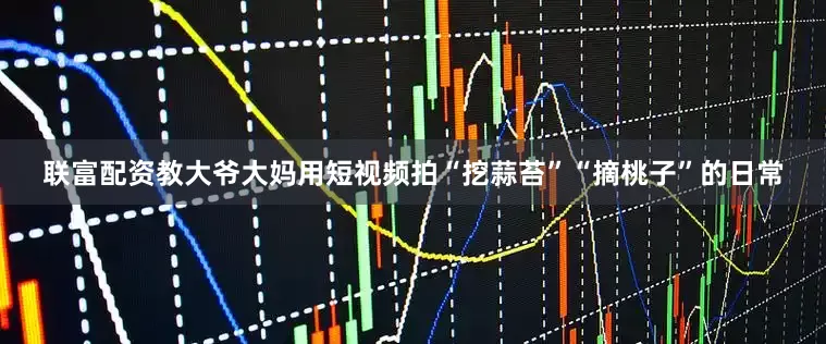 联富配资教大爷大妈用短视频拍“挖蒜苔”“摘桃子”的日常