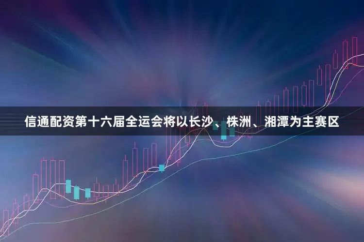 信通配资第十六届全运会将以长沙、株洲、湘潭为主赛区