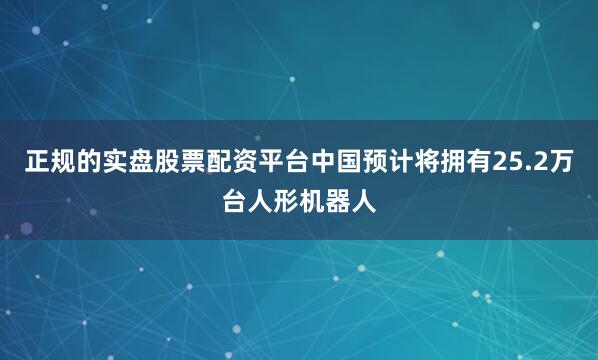 正规的实盘股票配资平台中国预计将拥有25.2万台人形机器人