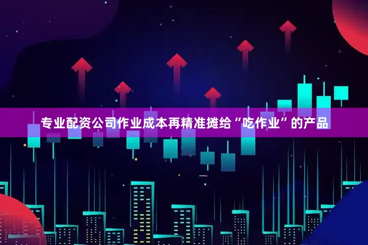 专业配资公司作业成本再精准摊给“吃作业”的产品