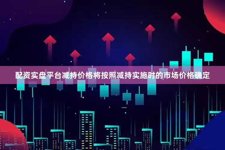 配资实盘平台减持价格将按照减持实施时的市场价格确定