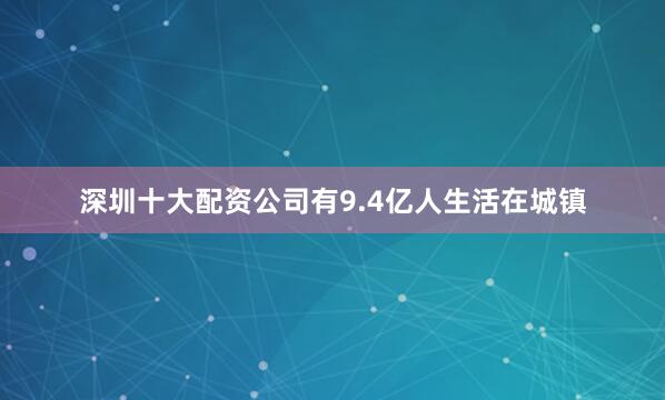 深圳十大配资公司有9.4亿人生活在城镇