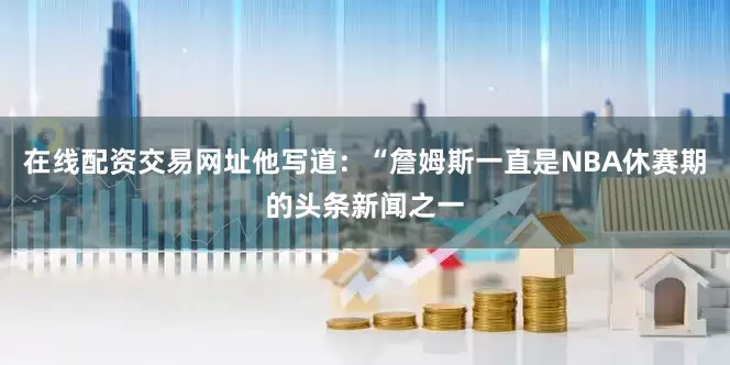 在线配资交易网址他写道：“詹姆斯一直是NBA休赛期的头条新闻之一