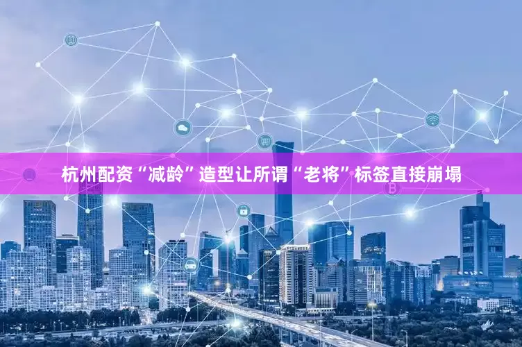 杭州配资“减龄”造型让所谓“老将”标签直接崩塌