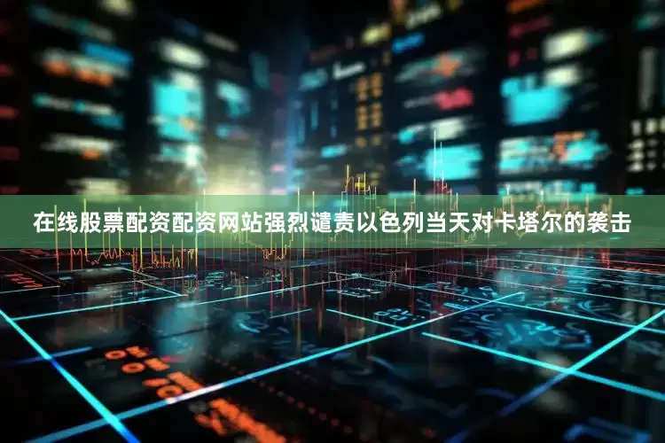 在线股票配资配资网站强烈谴责以色列当天对卡塔尔的袭击