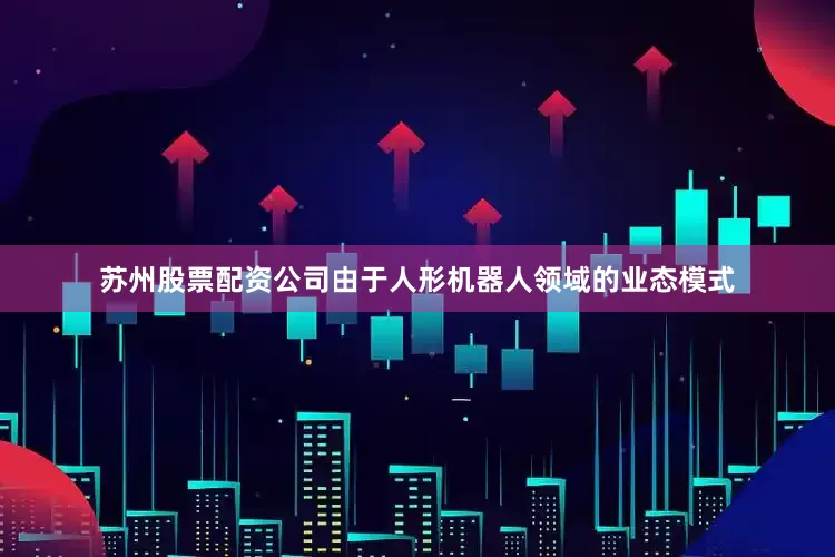 苏州股票配资公司由于人形机器人领域的业态模式