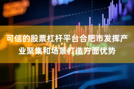 可信的股票杠杆平台合肥市发挥产业聚集和场景打造方面优势