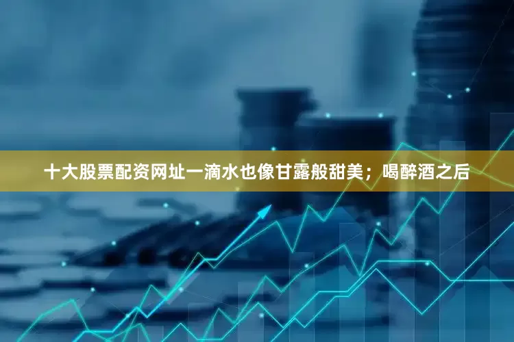 十大股票配资网址一滴水也像甘露般甜美；喝醉酒之后