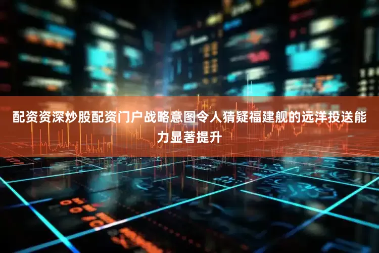配资资深炒股配资门户战略意图令人猜疑福建舰的远洋投送能力显著提升