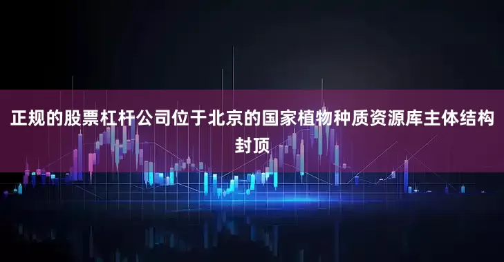 正规的股票杠杆公司位于北京的国家植物种质资源库主体结构封顶