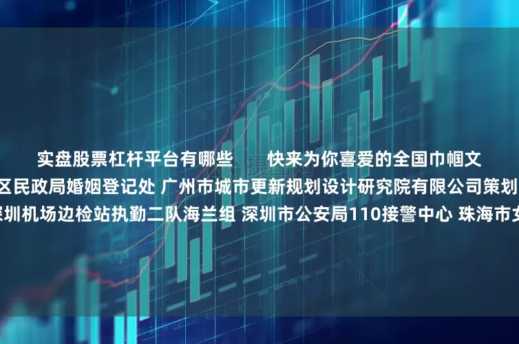 实盘股票杠杆平台有哪些       快来为你喜爱的全国巾帼文明岗点赞！(可多选)广州市花都区民政局婚姻登记处 广州市城市更新规划设计研究院有限公司策划部 深圳出入境边防检查总站深圳机场边检站执勤二队海兰组 深圳市公安局110接警中心 珠海市女企业家协会 佛山市禅城区人民法院立案庭（诉讼服务中心） 佛山市三水区民政局婚姻登记处 韶关市12345政务服务便民热线 河源市东源县第一幼儿园 梅州市梅江区金
