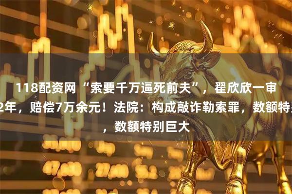 118配资网 “索要千万逼死前夫”，翟欣欣一审被判12年，赔偿7万余元！法院：构成敲诈勒索罪，数额特别巨大