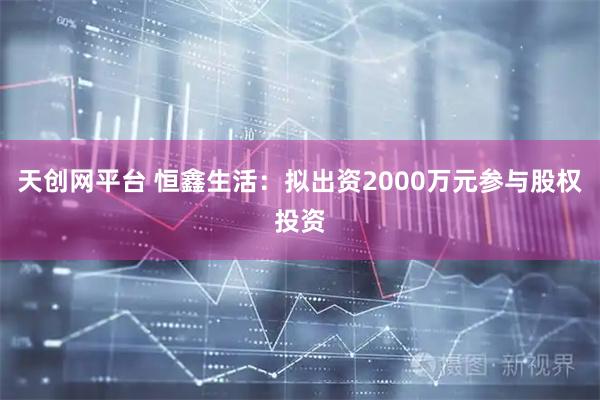 天创网平台 恒鑫生活：拟出资2000万元参与股权投资