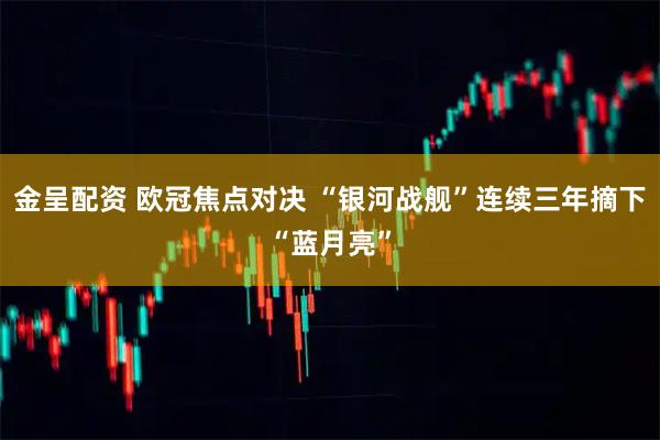 金呈配资 欧冠焦点对决 “银河战舰”连续三年摘下“蓝月亮”