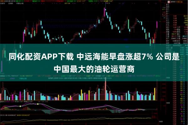 同化配资APP下载 中远海能早盘涨超7% 公司是中国最大的油轮运营商