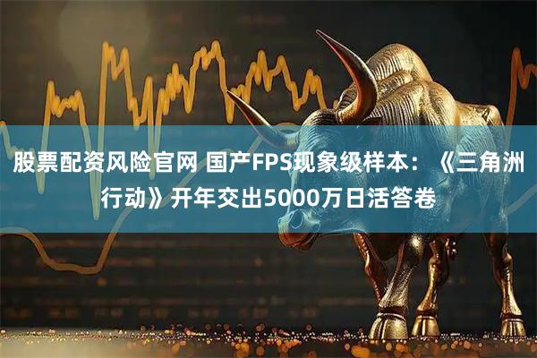 股票配资风险官网 国产FPS现象级样本：《三角洲行动》开年交出5000万日活答卷