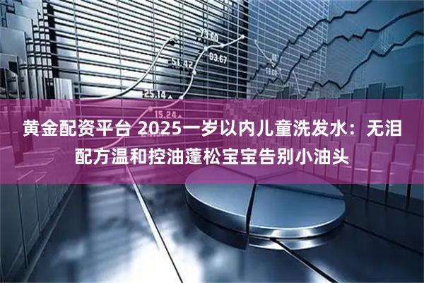 黄金配资平台 2025一岁以内儿童洗发水：无泪配方温和控油蓬松宝宝告别小油头