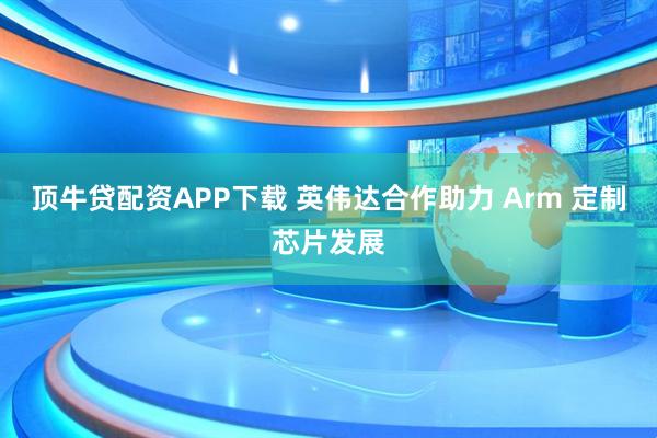 顶牛贷配资APP下载 英伟达合作助力 Arm 定制芯片发展