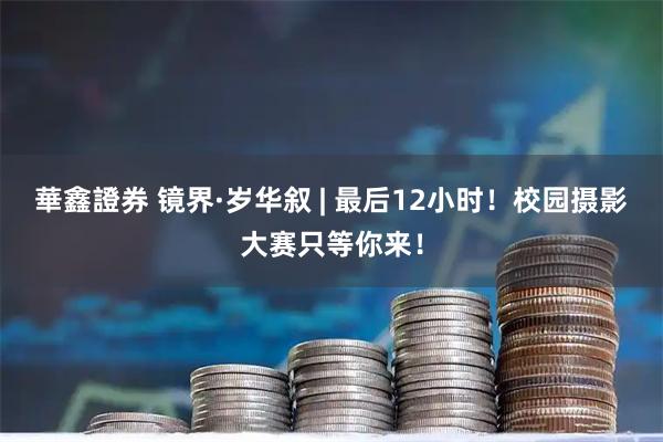 華鑫證券 镜界·岁华叙 | 最后12小时！校园摄影大赛只等你来！