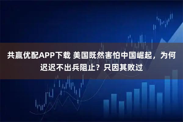共赢优配APP下载 美国既然害怕中国崛起，为何迟迟不出兵阻止？只因其败过