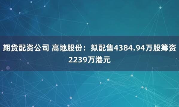 期货配资公司 高地股份：拟配售4384.94万股筹资2239万港元