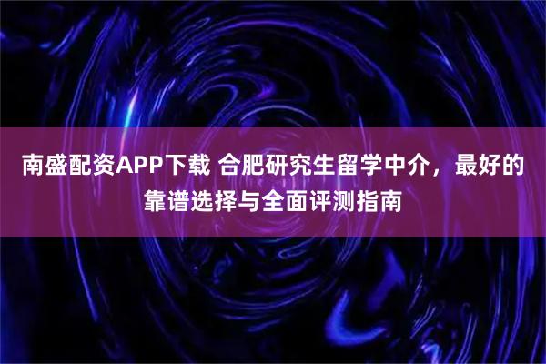 南盛配资APP下载 合肥研究生留学中介，最好的靠谱选择与全面评测指南
